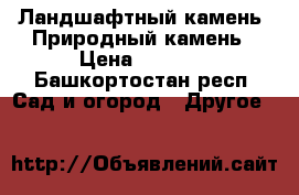 Ландшафтный камень. Природный камень › Цена ­ 4 500 - Башкортостан респ. Сад и огород » Другое   